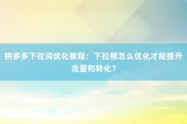 拼多多下拉词优化教程：下拉框怎么优化才能提升流量和转化？