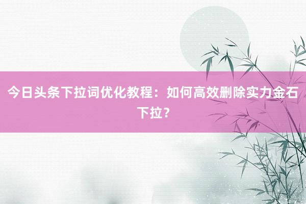 今日头条下拉词优化教程：如何高效删除实力金石下拉？