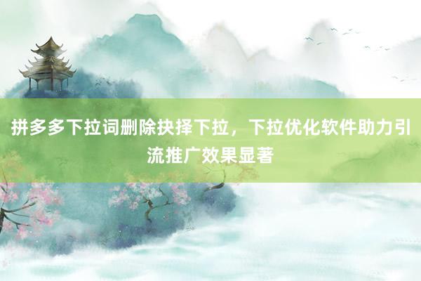 拼多多下拉词删除抉择下拉，下拉优化软件助力引流推广效果显著