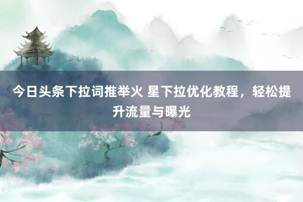 今日头条下拉词推举火 星下拉优化教程，轻松提升流量与曝光