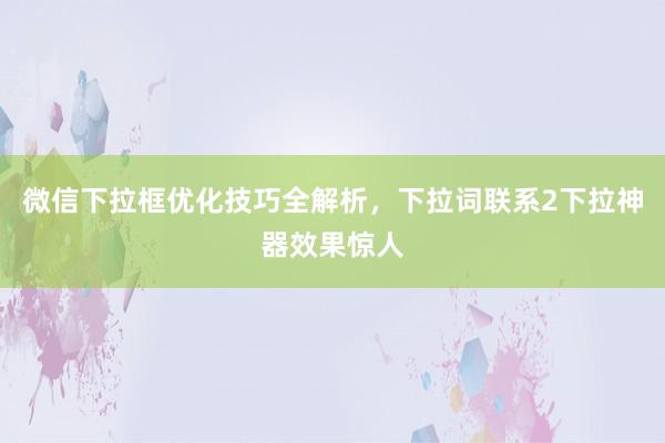 微信下拉框优化技巧全解析，下拉词联系2下拉神器效果惊人