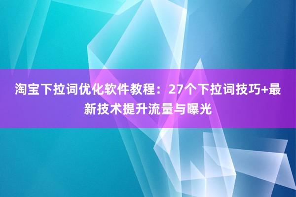 淘宝下拉词优化软件教程：27个下拉词技巧+最新技术提升流量与曝光