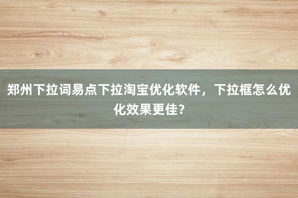 郑州下拉词易点下拉淘宝优化软件，下拉框怎么优化效果更佳？