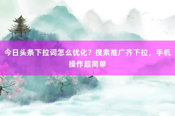 今日头条下拉词怎么优化？搜索推广齐下拉，手机操作超简单