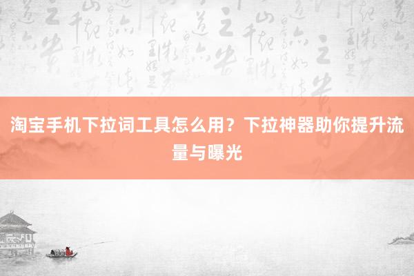 淘宝手机下拉词工具怎么用？下拉神器助你提升流量与曝光