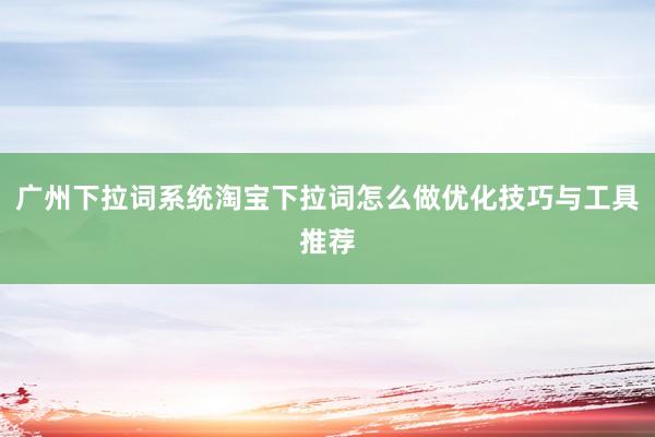 广州下拉词系统淘宝下拉词怎么做优化技巧与工具推荐