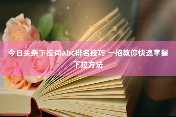 今日头条下拉词abc排名技巧 一招教你快速掌握下拉方法