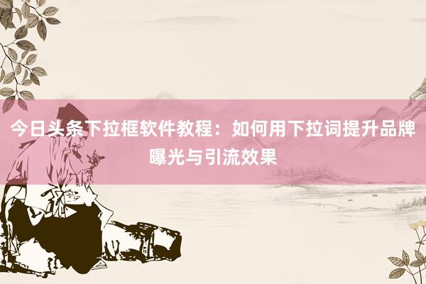 今日头条下拉框软件教程：如何用下拉词提升品牌曝光与引流效果