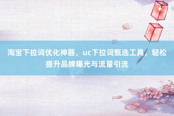 淘宝下拉词优化神器，uc下拉词甄选工具，轻松提升品牌曝光与流量引流