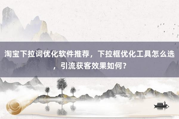 淘宝下拉词优化软件推荐，下拉框优化工具怎么选，引流获客效果如何？