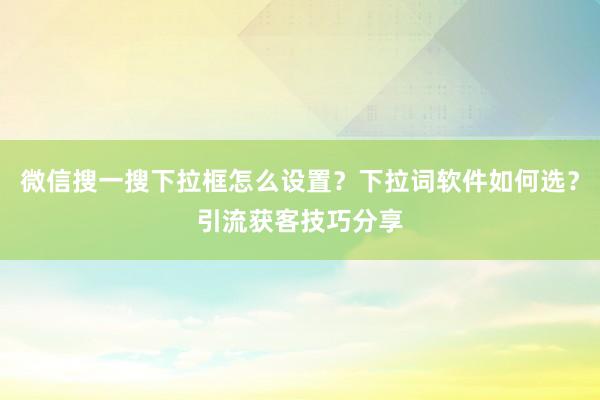 微信搜一搜下拉框怎么设置？下拉词软件如何选？引流获客技巧分享