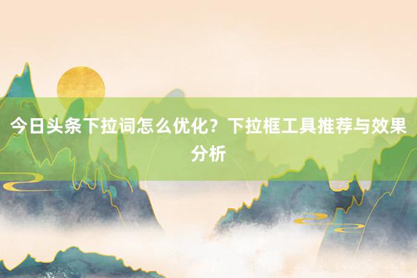 今日头条下拉词怎么优化？下拉框工具推荐与效果分析
