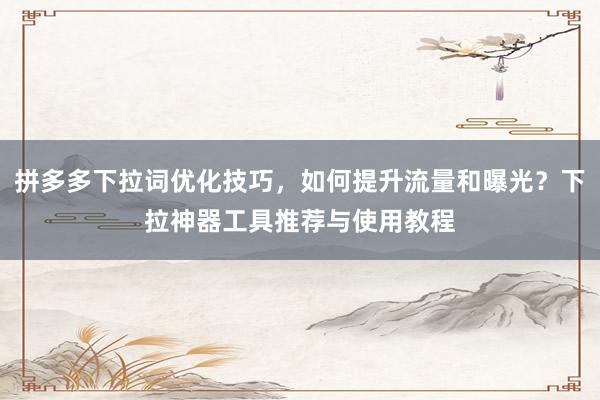 拼多多下拉词优化技巧，如何提升流量和曝光？下拉神器工具推荐与使用教程