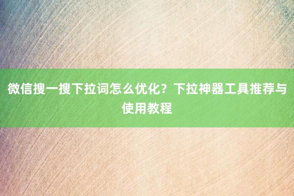微信搜一搜下拉词怎么优化？下拉神器工具推荐与使用教程