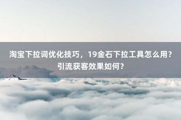 淘宝下拉词优化技巧，19金石下拉工具怎么用？引流获客效果如何？