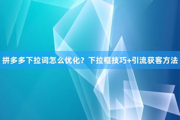 拼多多下拉词怎么优化？下拉框技巧+引流获客方法