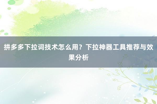 拼多多下拉词技术怎么用？下拉神器工具推荐与效果分析