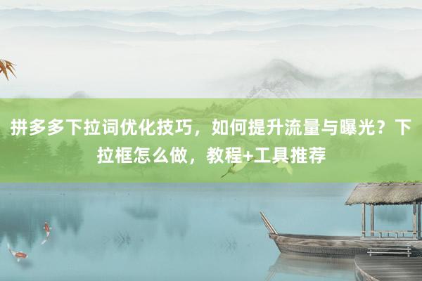 拼多多下拉词优化技巧，如何提升流量与曝光？下拉框怎么做，教程+工具推荐