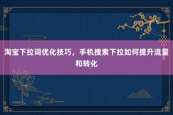 淘宝下拉词优化技巧，手机搜索下拉如何提升流量和转化