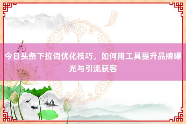 今日头条下拉词优化技巧，如何用工具提升品牌曝光与引流获客