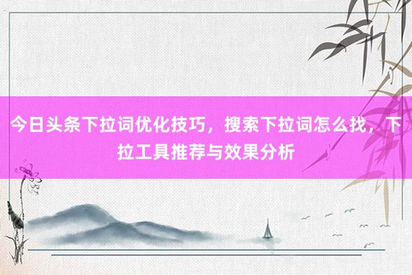 今日头条下拉词优化技巧，搜索下拉词怎么找，下拉工具推荐与效果分析