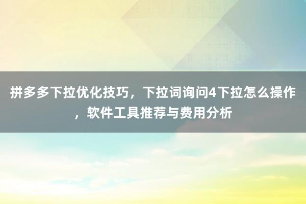 拼多多下拉优化技巧，下拉词询问4下拉怎么操作，软件工具推荐与费用分析