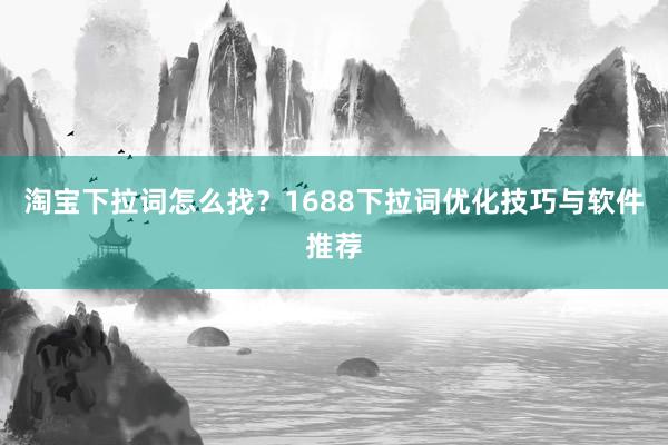 淘宝下拉词怎么找？1688下拉词优化技巧与软件推荐