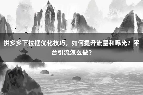 拼多多下拉框优化技巧，如何提升流量和曝光？平台引流怎么做？