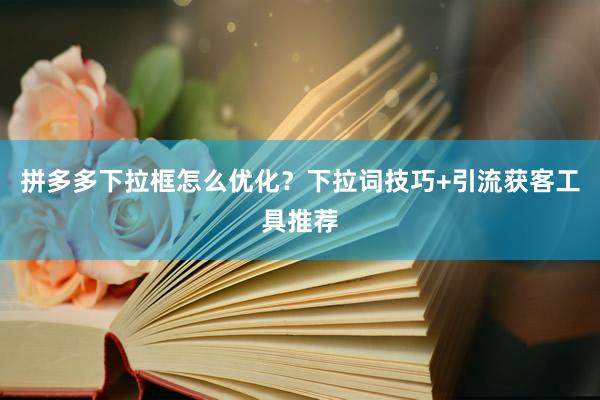 拼多多下拉框怎么优化？下拉词技巧+引流获客工具推荐