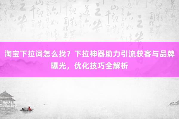 淘宝下拉词怎么找？下拉神器助力引流获客与品牌曝光，优化技巧全解析