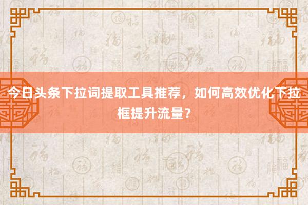 今日头条下拉词提取工具推荐，如何高效优化下拉框提升流量？