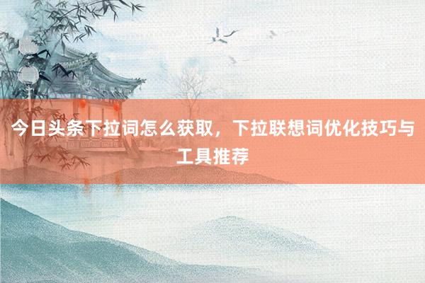 今日头条下拉词怎么获取，下拉联想词优化技巧与工具推荐