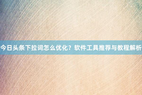 今日头条下拉词怎么优化？软件工具推荐与教程解析