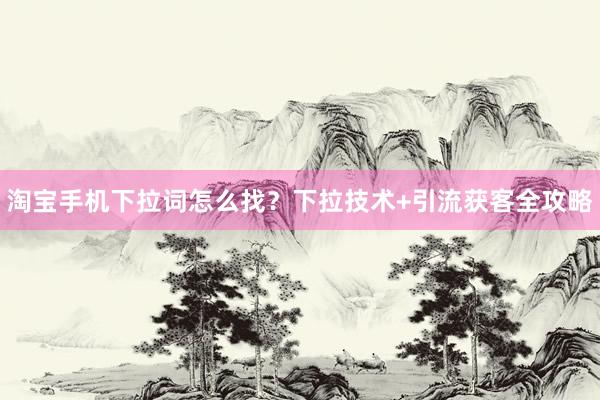淘宝手机下拉词怎么找？下拉技术+引流获客全攻略