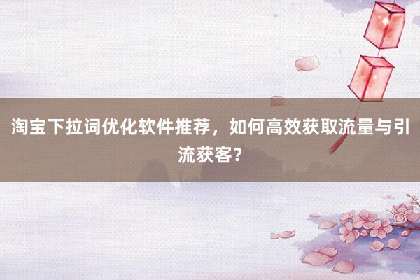 淘宝下拉词优化软件推荐，如何高效获取流量与引流获客？