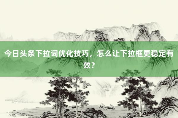 今日头条下拉词优化技巧，怎么让下拉框更稳定有效？