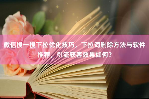 微信搜一搜下拉优化技巧，下拉词删除方法与软件推荐，引流获客效果如何？