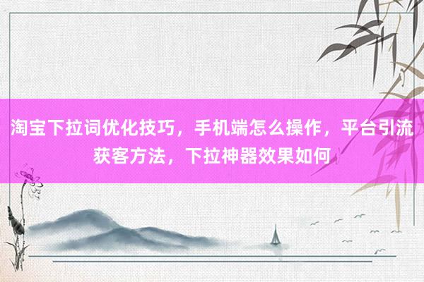 淘宝下拉词优化技巧，手机端怎么操作，平台引流获客方法，下拉神器效果如何