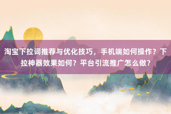 淘宝下拉词推荐与优化技巧，手机端如何操作？下拉神器效果如何？平台引流推广怎么做？