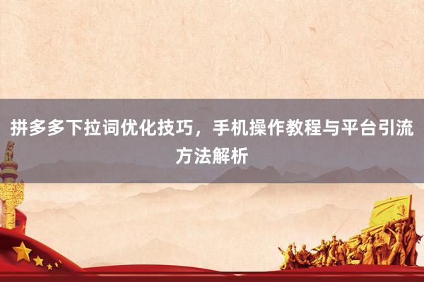 拼多多下拉词优化技巧，手机操作教程与平台引流方法解析