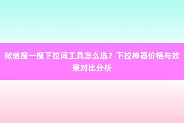 微信搜一搜下拉词工具怎么选？下拉神器价格与效果对比分析