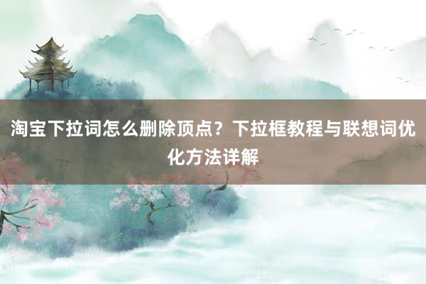 淘宝下拉词怎么删除顶点？下拉框教程与联想词优化方法详解