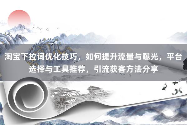 淘宝下拉词优化技巧，如何提升流量与曝光，平台选择与工具推荐，引流获客方法分享