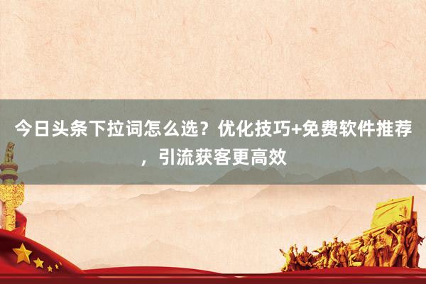 今日头条下拉词怎么选？优化技巧+免费软件推荐，引流获客更高效