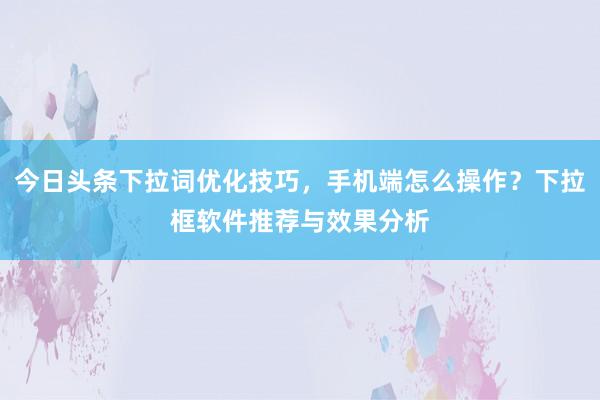 今日头条下拉词优化技巧，手机端怎么操作？下拉框软件推荐与效果分析