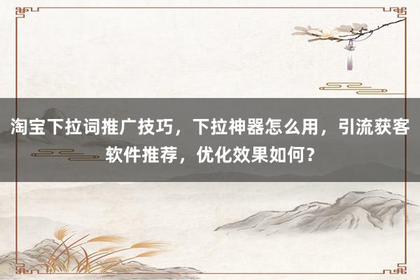 淘宝下拉词推广技巧，下拉神器怎么用，引流获客软件推荐，优化效果如何？