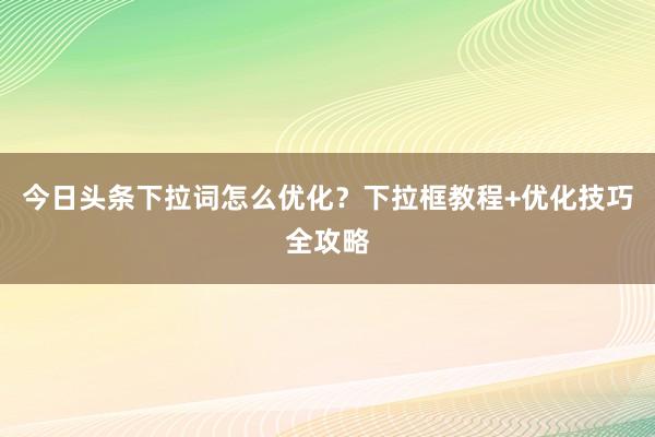 今日头条下拉词怎么优化？下拉框教程+优化技巧全攻略