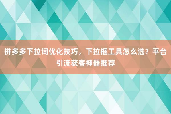 拼多多下拉词优化技巧，下拉框工具怎么选？平台引流获客神器推荐