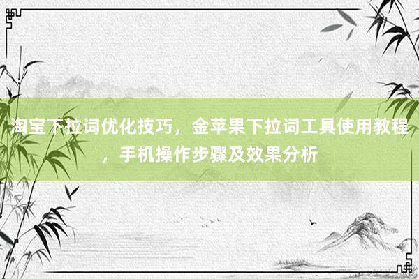 淘宝下拉词优化技巧，金苹果下拉词工具使用教程，手机操作步骤及效果分析