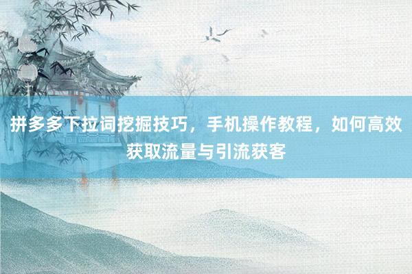 拼多多下拉词挖掘技巧，手机操作教程，如何高效获取流量与引流获客